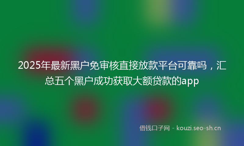 2025年最新黑户免审核直接放款平台可靠吗，汇总五个黑户成功获取大额贷款的app