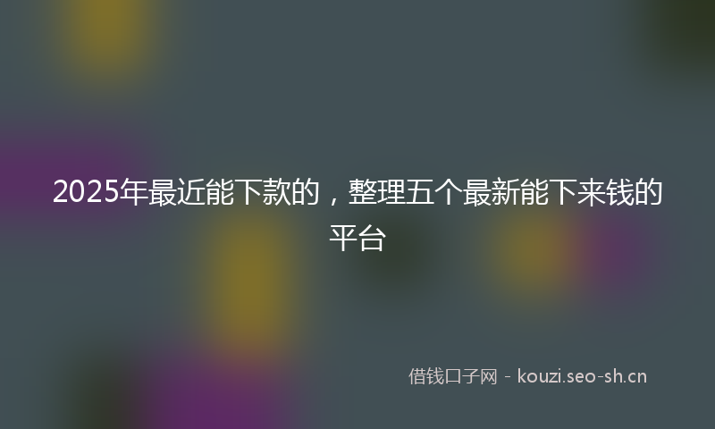 2025年最近能下款的，整理五个最新能下来钱的平台
