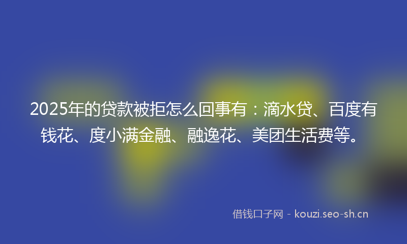 2025年的贷款被拒怎么回事有：滴水贷、百度有钱花、度小满金融、融逸花、美团生活费等。
