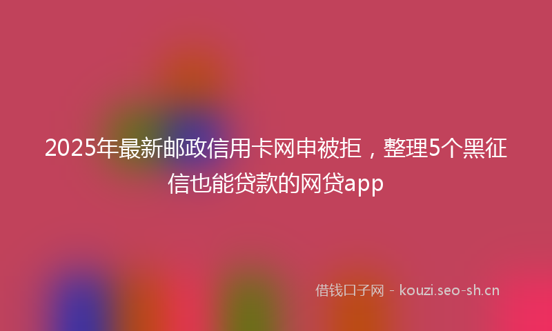 2025年最新邮政信用卡网申被拒，整理5个黑征信也能贷款的网贷app