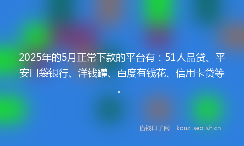 2025年的5月正常下款的平台有：51人品贷、平安口袋银行、洋钱罐、百度有钱花、信用卡贷等。