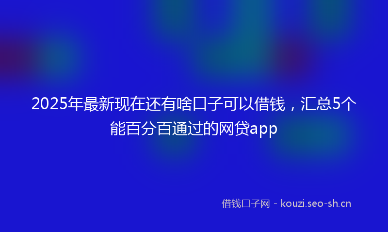 2025年最新现在还有啥口子可以借钱，汇总5个能百分百通过的网贷app