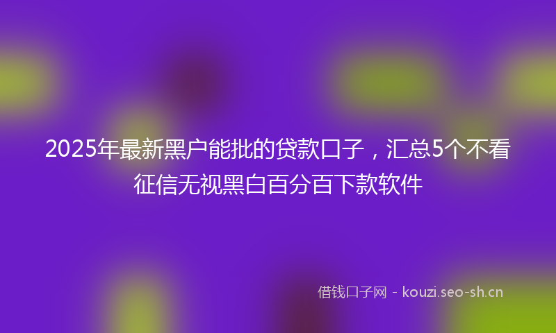 2025年最新黑户能批的贷款口子，汇总5个不看征信无视黑白百分百下款软件