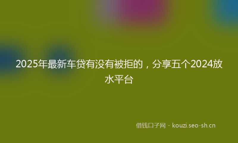 2025年最新车贷有没有被拒的，分享五个2024放水平台
