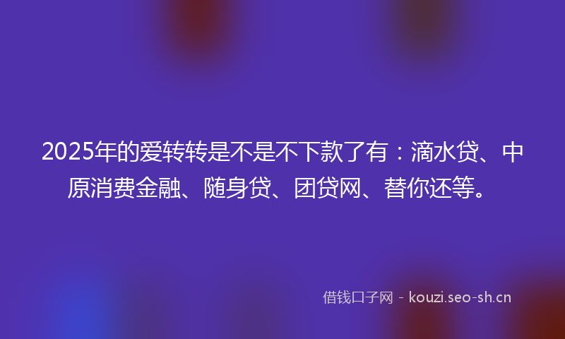 2025年的爱转转是不是不下款了有:滴水贷、中原消费金融、随身贷、团贷网、替你还等。