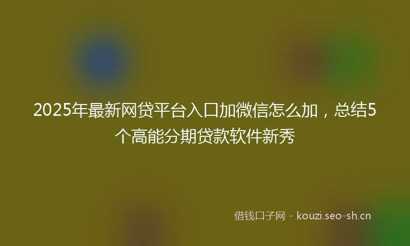 2025年最新网贷平台入口加微信怎么加，总结5个高能分期贷款软件新秀