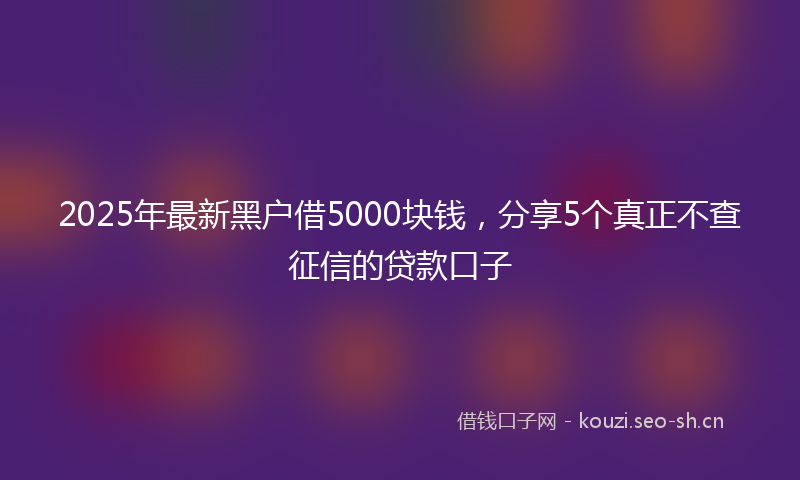2025年最新黑户借5000块钱，分享5个真正不查征信的贷款口子