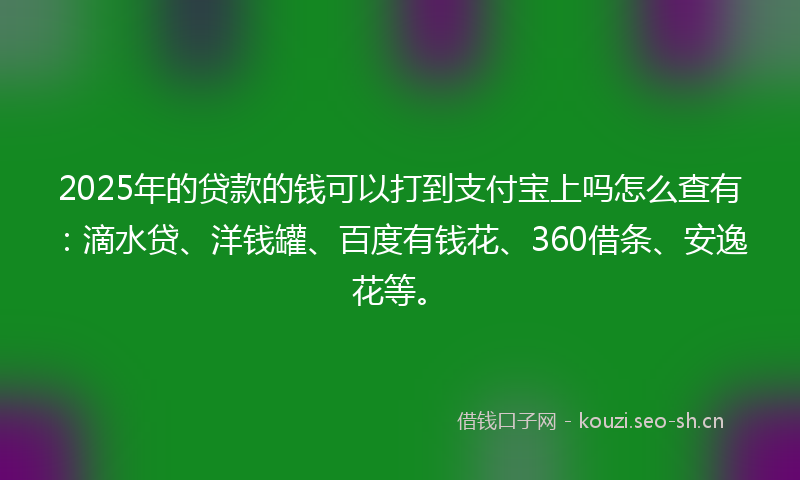 2025年的贷款的钱可以打到支付宝上吗怎么查有：滴水贷、洋钱罐、百度有钱花、360借条、安逸花等。