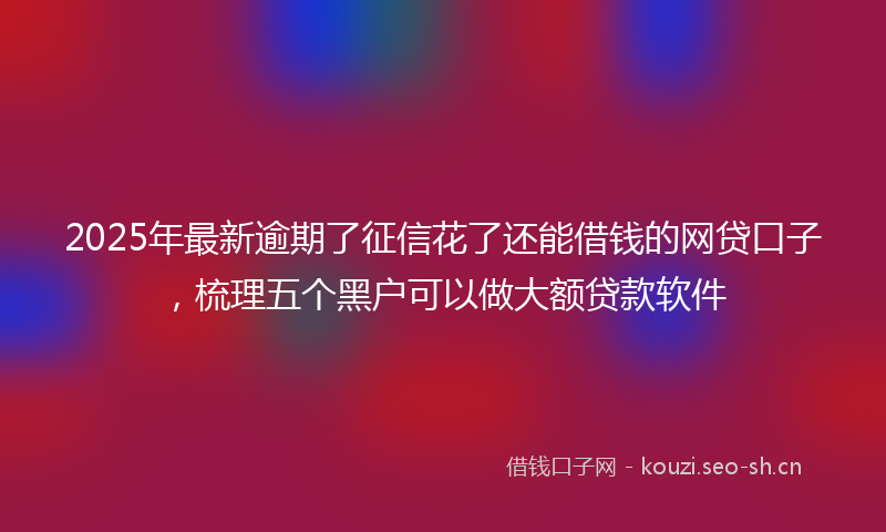 2025年最新逾期了征信花了还能借钱的网贷口子，梳理五个黑户可以做大额贷款软件