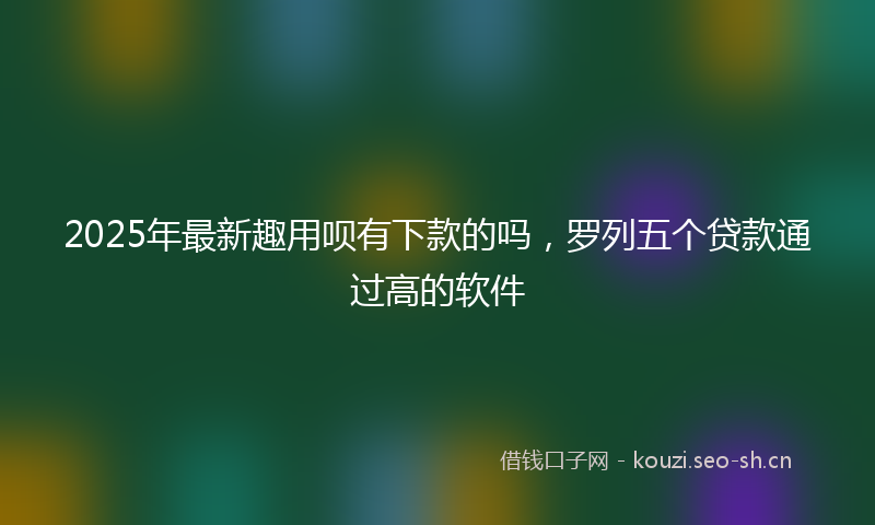 2025年最新趣用呗有下款的吗，罗列五个贷款通过高的软件