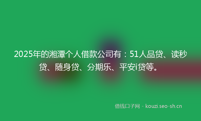 2025年的湘潭个人借款公司有：51人品贷、读秒贷、随身贷、分期乐、平安i贷等。