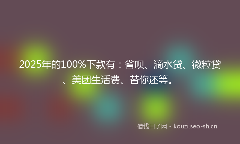 2025年的100%下款有：省呗、滴水贷、微粒贷、美团生活费、替你还等。