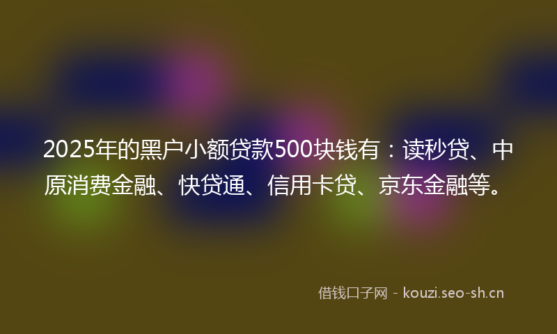 2025年的黑户小额贷款500块钱有：读秒贷、中原消费金融、快贷通、信用卡贷、京东金融等。