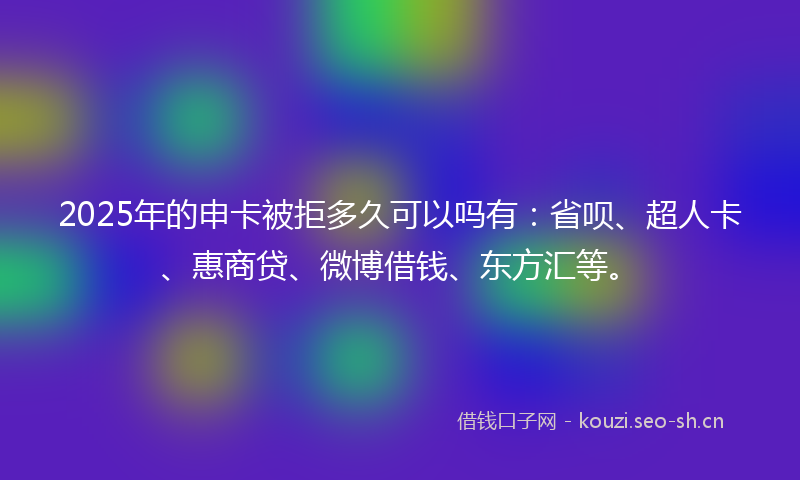 2025年的申卡被拒多久可以吗有：省呗、超人卡、惠商贷、微博借钱、东方汇等。