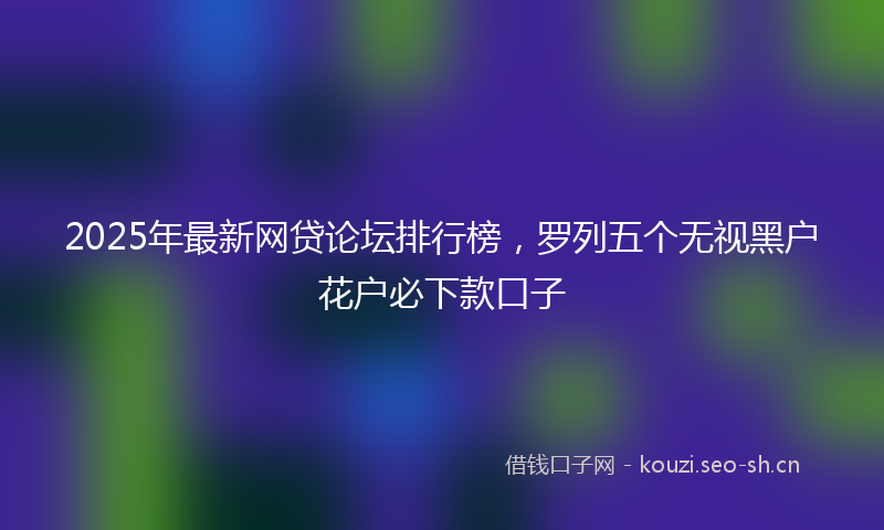 2025年最新网贷论坛排行榜，罗列五个无视黑户花户必下款口子