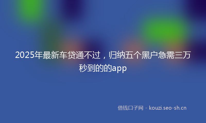 2025年最新车贷通不过，归纳五个黑户急需三万秒到的的app