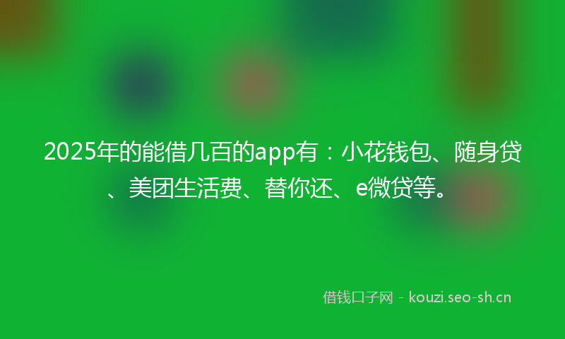 2025年的能借几百的app有：小花钱包、随身贷、美团生活费、替你还、e微贷等。