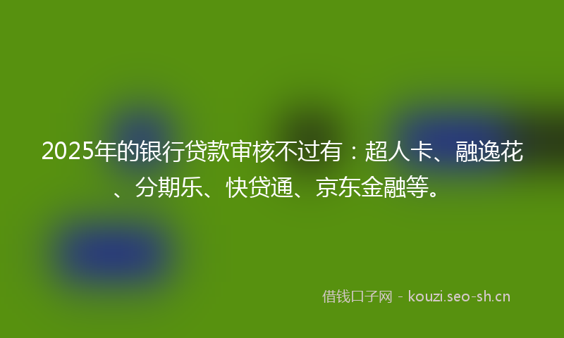 2025年的银行贷款审核不过有：超人卡、融逸花、分期乐、快贷通、京东金融等。