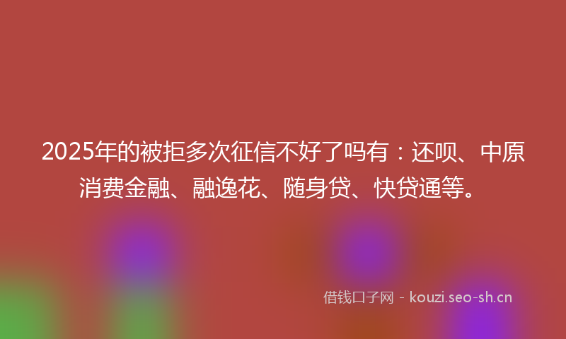 2025年的被拒多次征信不好了吗有：还呗、中原消费金融、融逸花、随身贷、快贷通等。