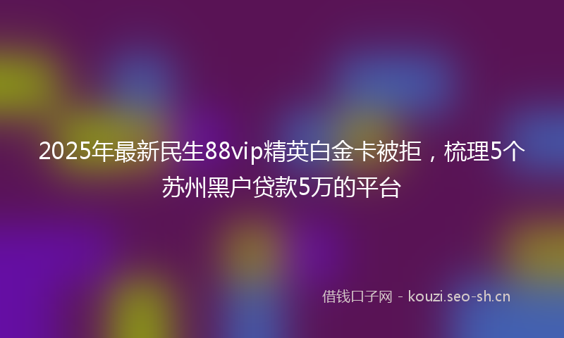 2025年最新民生88vip精英白金卡被拒，梳理5个苏州黑户贷款5万的平台