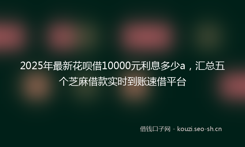 2025年最新花呗借10000元利息多少a，汇总五个芝麻借款实时到账速借平台