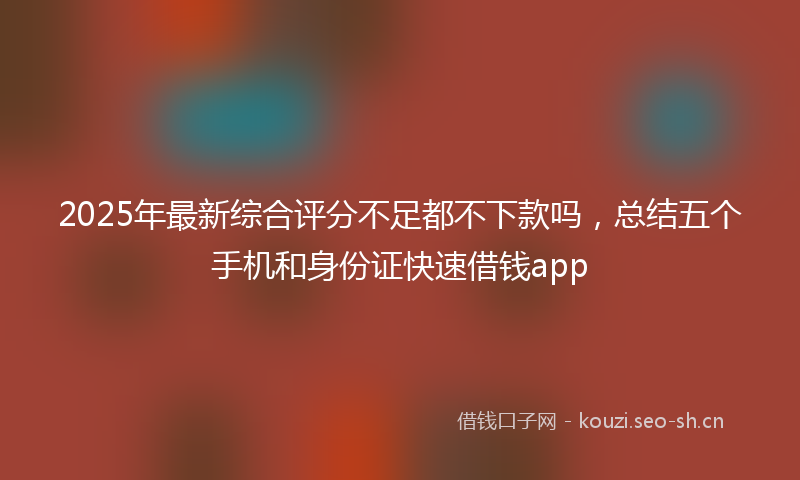 2025年最新综合评分不足都不下款吗，总结五个手机和身份证快速借钱app