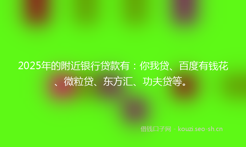 2025年的附近银行贷款有：你我贷、百度有钱花、微粒贷、东方汇、功夫贷等。