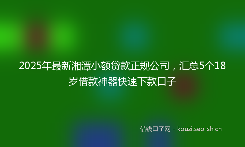 2025年最新湘潭小额贷款正规公司，汇总5个18岁借款神器快速下款口子
