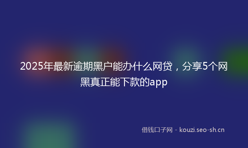 2025年最新逾期黑户能办什么网贷，分享5个网黑真正能下款的app