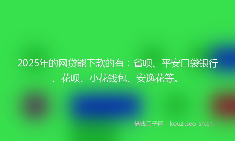 2025年的网贷能下款的有：省呗、平安口袋银行、花呗、小花钱包、安逸花等。