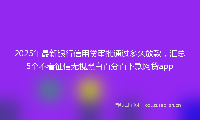 2025年最新银行信用贷审批通过多久放款，汇总5个不看征信无视黑白百分百下款网贷app