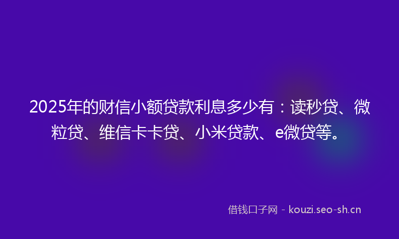 2025年的财信小额贷款利息多少有：读秒贷、微粒贷、维信卡卡贷、小米贷款、e微贷等。