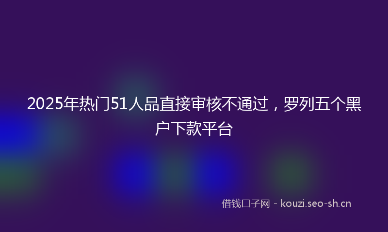 2025年热门51人品直接审核不通过，罗列五个黑户下款平台