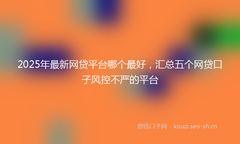 2025年最新网贷平台哪个最好，汇总五个网贷口子风控不严的平台