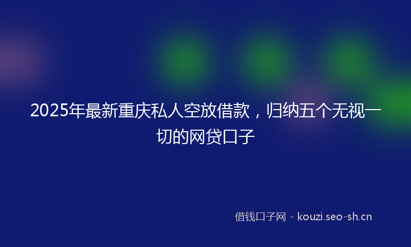 2025年最新重庆私人空放借款，归纳五个无视一切的网贷口子