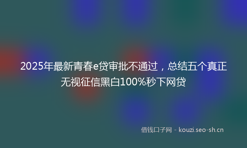 2025年最新青春e贷审批不通过，总结五个真正无视征信黑白100%秒下网贷
