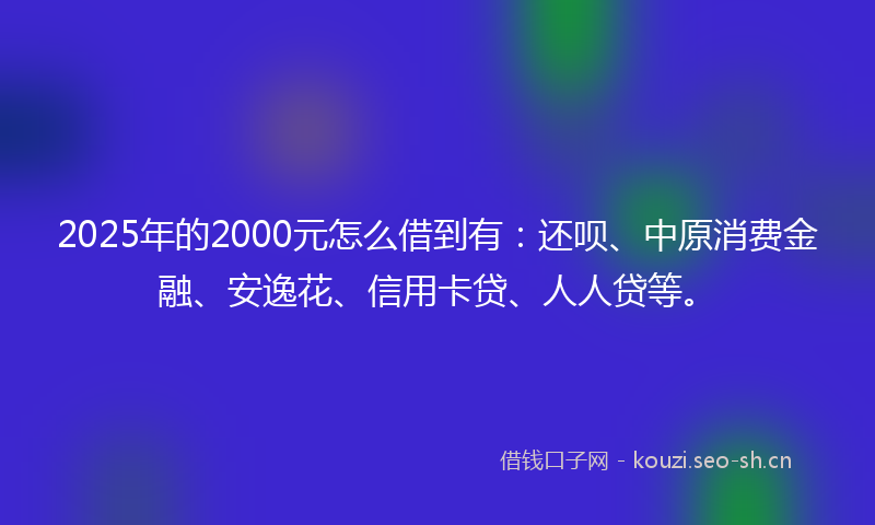 2025年的2000元怎么借到有：还呗、中原消费金融、安逸花、信用卡贷、人人贷等。