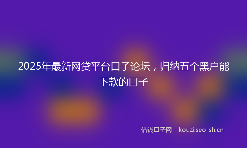 2025年最新网贷平台口子论坛，归纳五个黑户能下款的口子