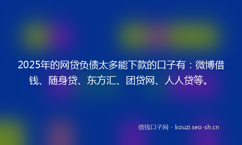 2025年的网贷负债太多能下款的口子有：微博借钱、随身贷、东方汇、团贷网、人人贷等。