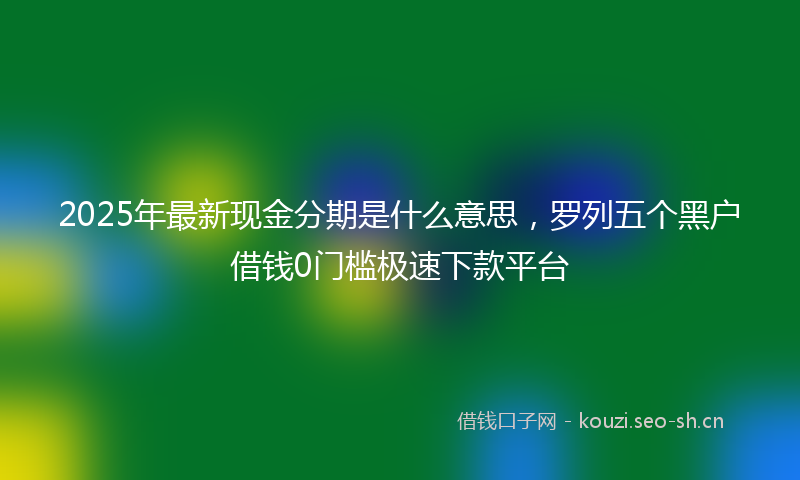 2025年最新现金分期是什么意思，罗列五个黑户借钱0门槛极速下款平台
