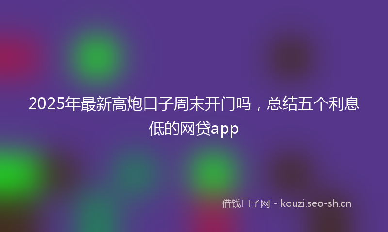 2025年最新高炮口子周末开门吗，总结五个利息低的网贷app