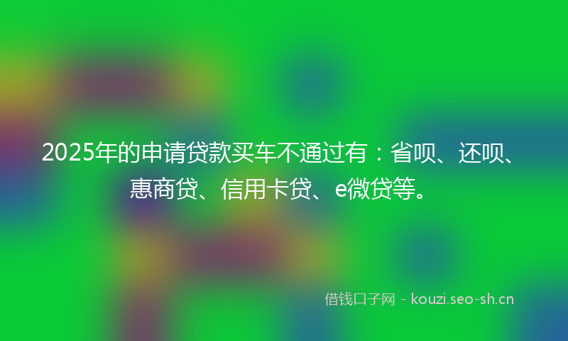 2025年的申请贷款买车不通过有：省呗、还呗、惠商贷、信用卡贷、e微贷等。