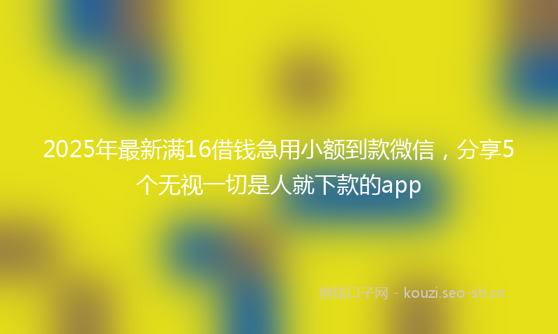2025年最新满16借钱急用小额到款微信，分享5个无视一切是人就下款的app