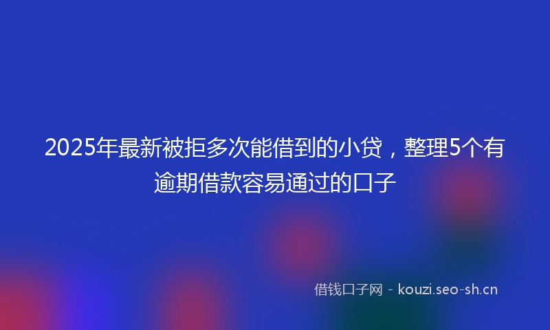 2025年最新被拒多次能借到的小贷，整理5个有逾期借款容易通过的口子