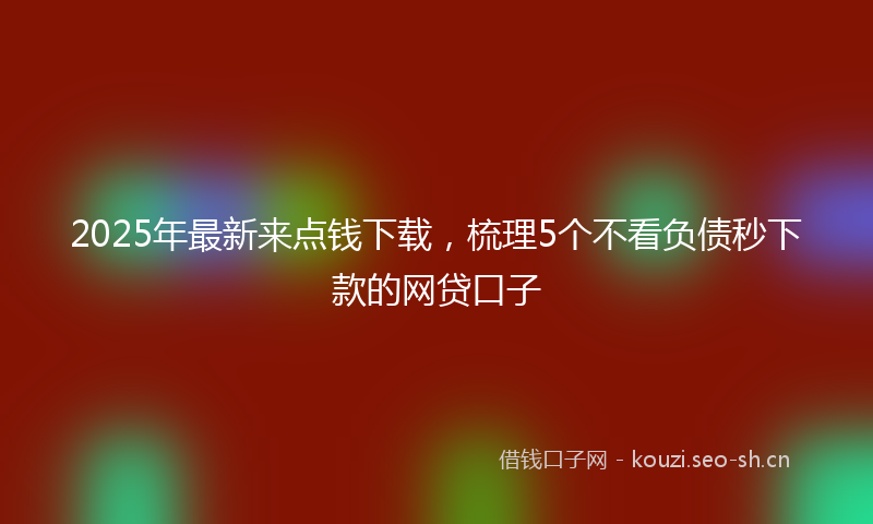 2025年最新来点钱下载，梳理5个不看负债秒下款的网贷口子