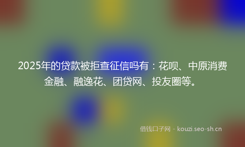 2025年的贷款被拒查征信吗有：花呗、中原消费金融、融逸花、团贷网、投友圈等。
