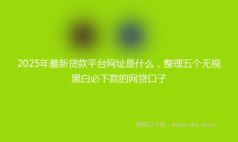 2025年最新贷款平台网址是什么，整理五个无视黑白必下款的网贷口子