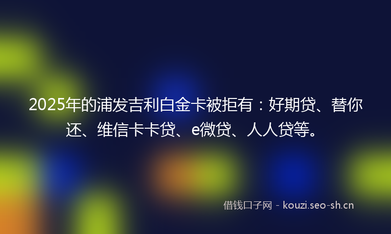 2025年的浦发吉利白金卡被拒有：好期贷、替你还、维信卡卡贷、e微贷、人人贷等。