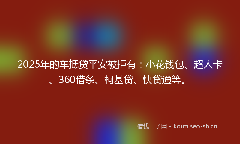 2025年的车抵贷平安被拒有：小花钱包、超人卡、360借条、柯基贷、快贷通等。