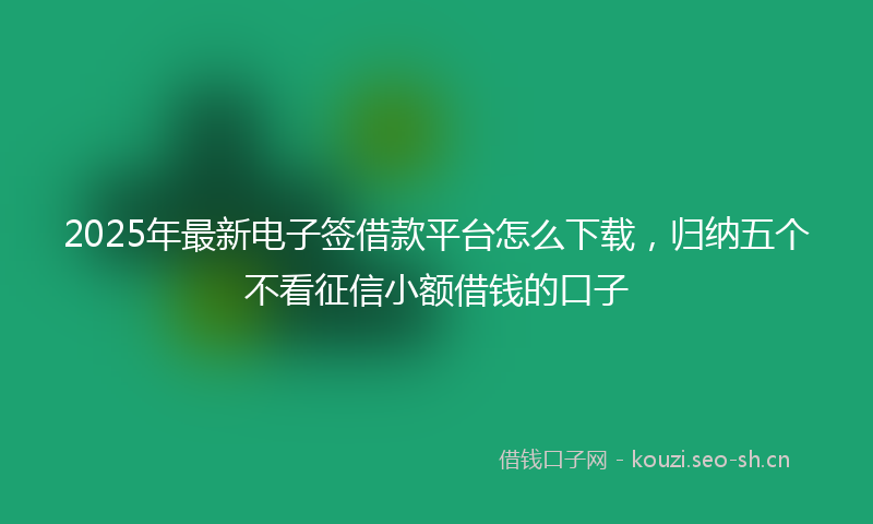 2025年最新电子签借款平台怎么下载，归纳五个不看征信小额借钱的口子